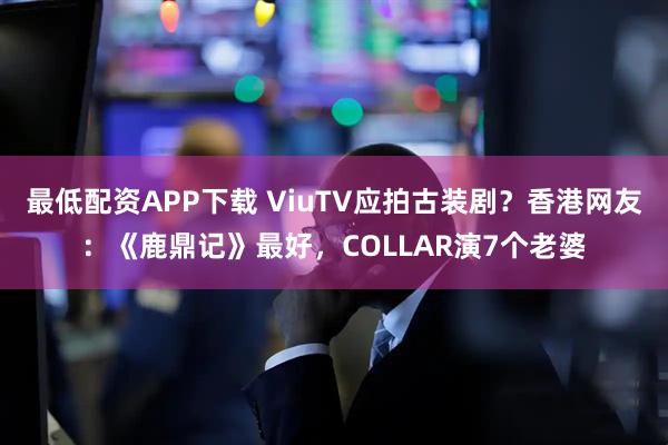 最低配资APP下载 ViuTV应拍古装剧?香港网友:《鹿鼎记》最好,COLLAR演7个老婆