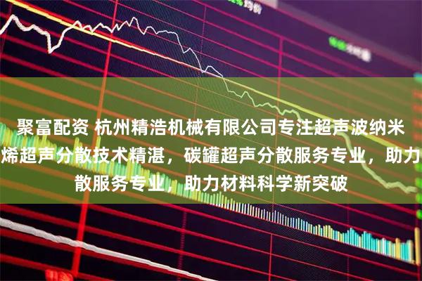 聚富配资 杭州精浩机械有限公司专注超声波纳米分散领域，石墨烯超声分散技术精湛，碳罐超声分散服务专业，助力材料科学新突破