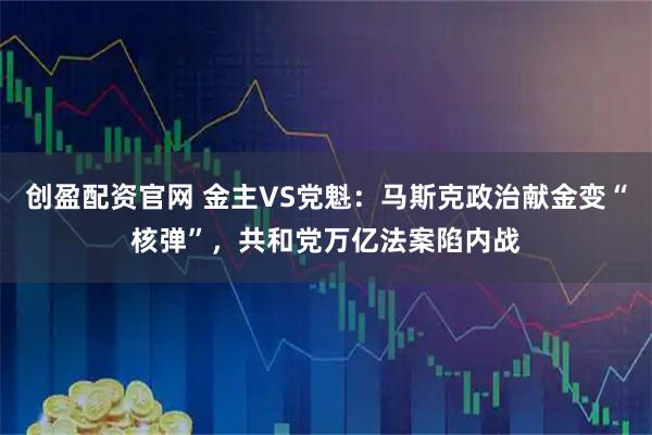 创盈配资官网 金主VS党魁:马斯克政治献金变“核弹”,共和党万亿法案陷内战