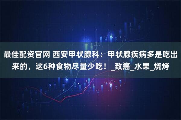 最佳配资官网 西安甲状腺科:甲状腺疾病多是吃出来的,这6种食物尽量少吃!_致癌_水果_烧烤