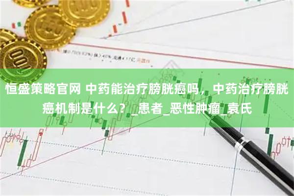 恒盛策略官网 中药能治疗膀胱癌吗，中药治疗膀胱癌机制是什么？_患者_恶性肿瘤_袁氏