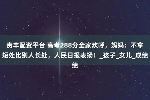责丰配资平台 高考288分全家欢呼,妈妈:不拿短处比别人长处,人民日报表扬!_孩子_女儿_成绩