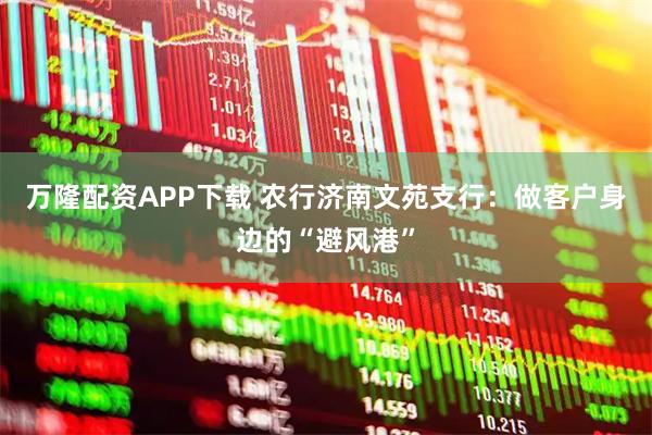万隆配资APP下载 农行济南文苑支行:做客户身边的“避风港”