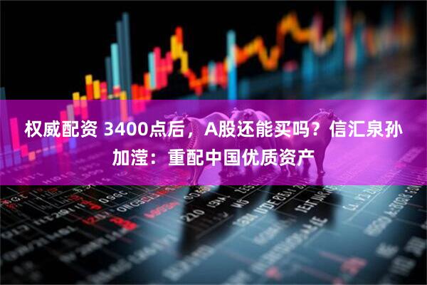 权威配资 3400点后，A股还能买吗？信汇泉孙加滢：重配中国优质资产