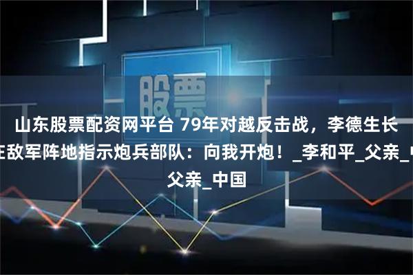 山东股票配资网平台 79年对越反击战,李德生长子在敌军阵地指示炮兵部队:向我开炮!_李和平_父亲_中国