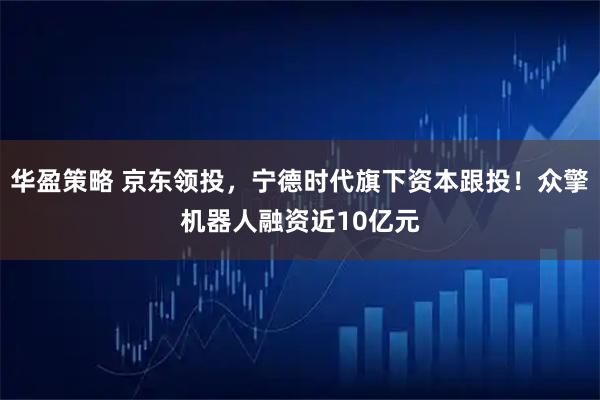 华盈策略 京东领投,宁德时代旗下资本跟投!众擎机器人融资近10亿元