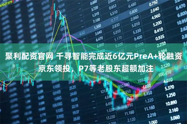 聚利配资官网 千寻智能完成近6亿元PreA+轮融资 京东领投,P7等老股东超额加注