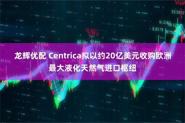龙辉优配 Centrica拟以约20亿美元收购欧洲最大液化天然气进口枢纽