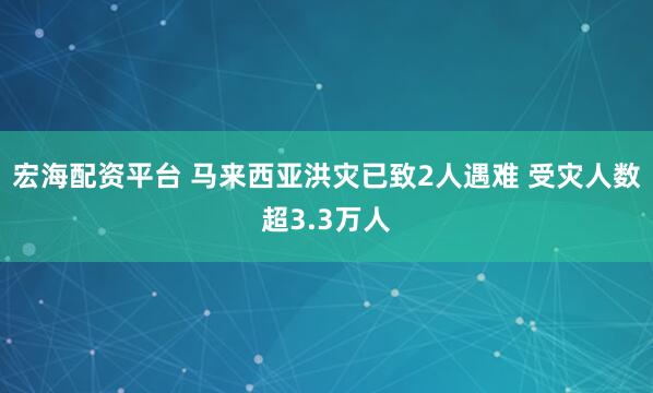 宏海配资平台 马来西亚洪灾已致2人遇难 受灾人数超3.3万人