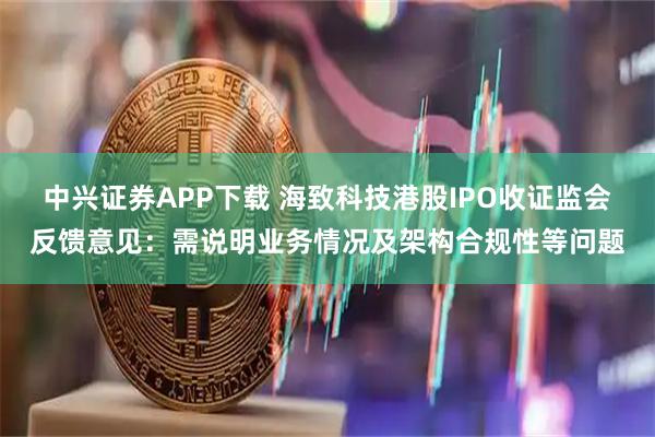 中兴证券APP下载 海致科技港股IPO收证监会反馈意见：需说明业务情况及架构合规性等问题