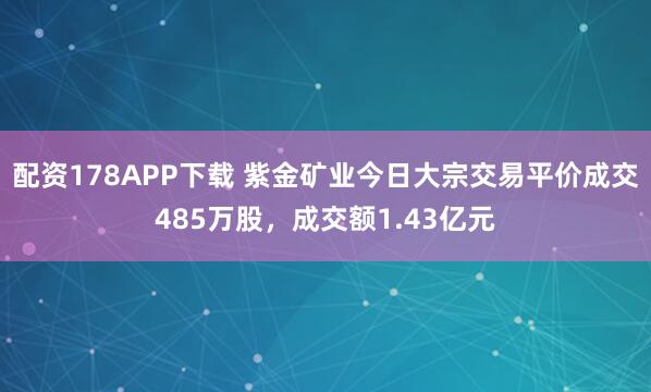 配资178APP下载 紫金矿业今日大宗交易平价成交485万股，成交额1.43亿元