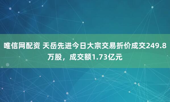 唯信网配资 天岳先进今日大宗交易折价成交249.8万股，成交额1.73亿元
