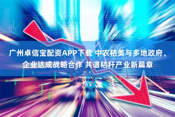 广州卓信宝配资APP下载 中农秸美与多地政府、企业达成战略合作 共谱秸秆产业新篇章