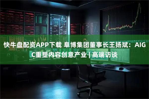 快牛盘配资APP下载 阜博集团董事长王扬斌：AIGC重塑内容创意产业 | 高端访谈