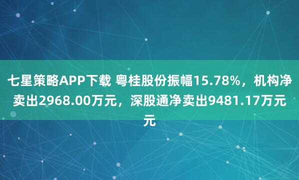 七星策略APP下载 粤桂股份振幅15.78%，机构净卖出2968.00万元，深股通净卖出9481.17万元