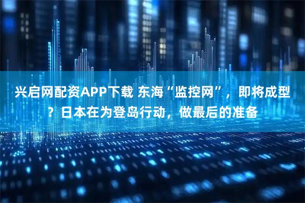 兴启网配资APP下载 东海“监控网”，即将成型？日本在为登岛行动，做最后的准备