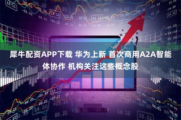 犀牛配资APP下载 华为上新 首次商用A2A智能体协作 机构关注这些概念股
