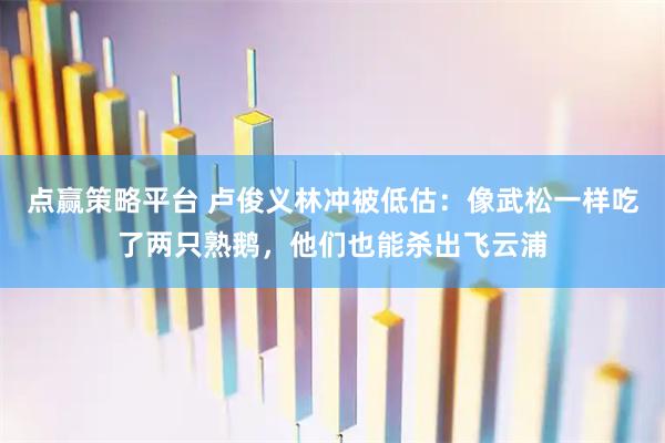 点赢策略平台 卢俊义林冲被低估：像武松一样吃了两只熟鹅，他们也能杀出飞云浦