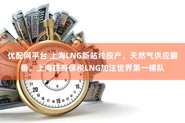 优配网平台 上海LNG新站线投产，天然气供应翻番，上海跻身保税LNG加注世界第一梯队