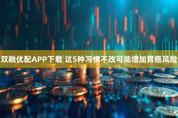 双融优配APP下载 这5种习惯不改可能增加胃癌风险