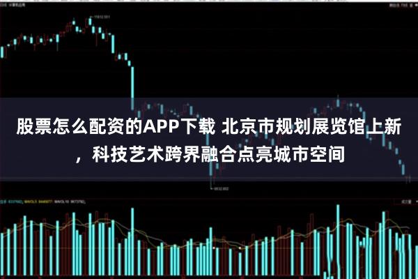 股票怎么配资的APP下载 北京市规划展览馆上新，科技艺术跨界融合点亮城市空间