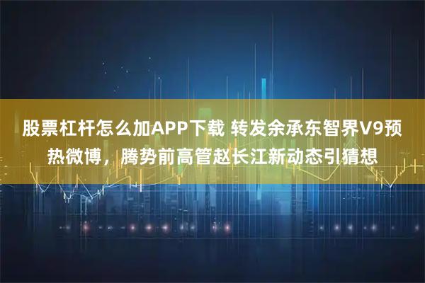 股票杠杆怎么加APP下载 转发余承东智界V9预热微博，腾势前高管赵长江新动态引猜想