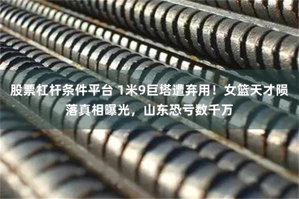 股票杠杆条件平台 1米9巨塔遭弃用！女篮天才陨落真相曝光，山东恐亏数千万