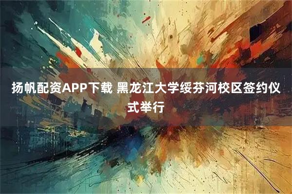扬帆配资APP下载 黑龙江大学绥芬河校区签约仪式举行