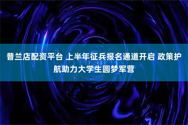 普兰店配资平台 上半年征兵报名通道开启 政策护航助力大学生圆梦军营