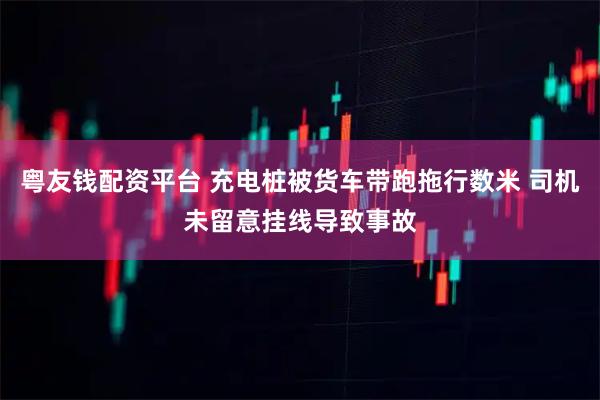 粤友钱配资平台 充电桩被货车带跑拖行数米 司机未留意挂线导致事故