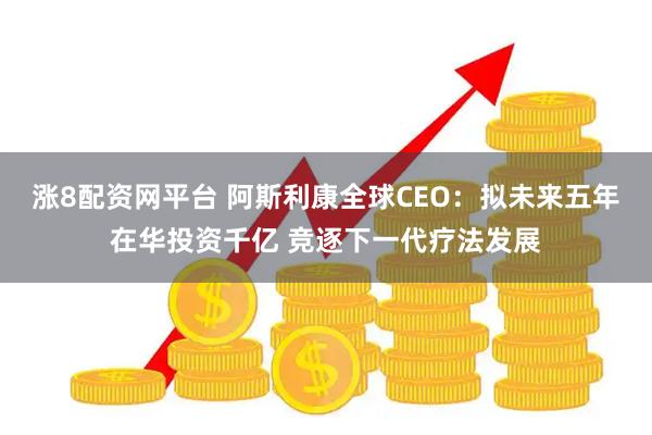 涨8配资网平台 阿斯利康全球CEO：拟未来五年在华投资千亿 竞逐下一代疗法发展