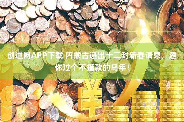 创通网APP下载 内蒙古递出十二封新春请柬，邀你过个不撞款的马年！