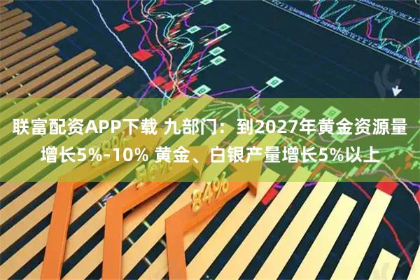 联富配资APP下载 九部门：到2027年黄金资源量增长5%-10% 黄金、白银产量增长5%以上