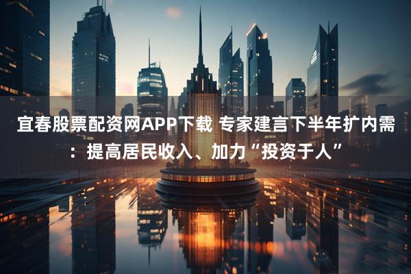 宜春股票配资网APP下载 专家建言下半年扩内需：提高居民收入、加力“投资于人”