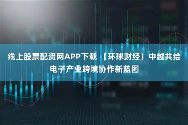 线上股票配资网APP下载 【环球财经】中越共绘电子产业跨境协作新蓝图