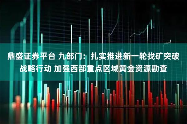 鼎盛证券平台 九部门：扎实推进新一轮找矿突破战略行动 加强西部重点区域黄金资源勘查