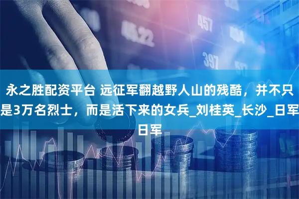 永之胜配资平台 远征军翻越野人山的残酷，并不只是3万名烈士，而是活下来的女兵_刘桂英_长沙_日军