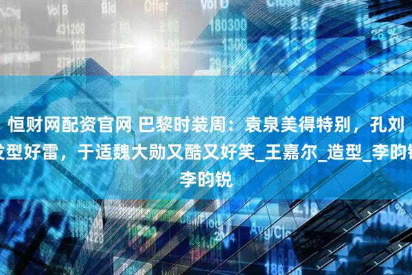 恒财网配资官网 巴黎时装周：袁泉美得特别，孔刘发型好雷，于适魏大勋又酷又好笑_王嘉尔_造型_李昀锐