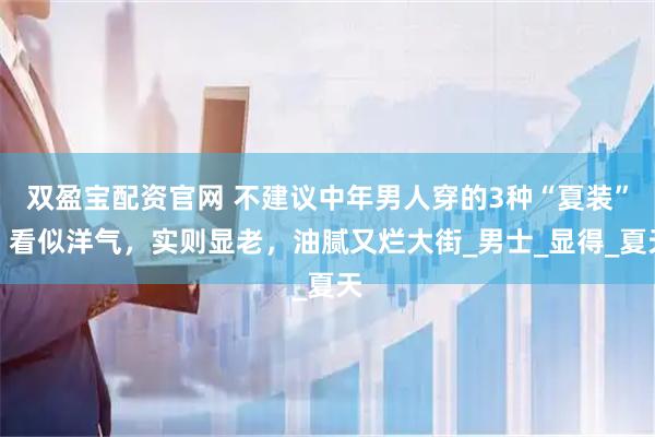 双盈宝配资官网 不建议中年男人穿的3种“夏装”，看似洋气，实则显老，油腻又烂大街_男士_显得_夏天