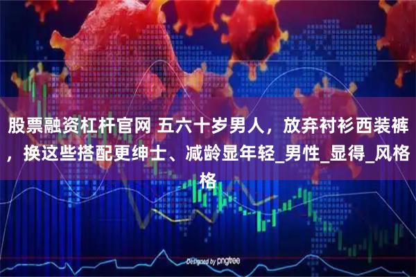 股票融资杠杆官网 五六十岁男人，放弃衬衫西装裤，换这些搭配更绅士、减龄显年轻_男性_显得_风格