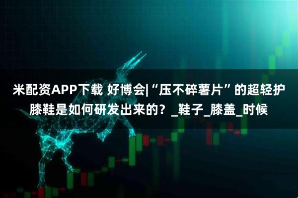 米配资APP下载 好博会|“压不碎薯片”的超轻护膝鞋是如何研发出来的？_鞋子_膝盖_时候