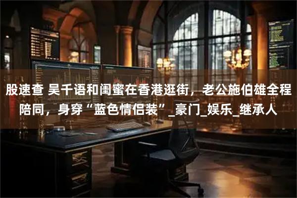 股速查 吴千语和闺蜜在香港逛街，老公施伯雄全程陪同，身穿“蓝色情侣装”_豪门_娱乐_继承人