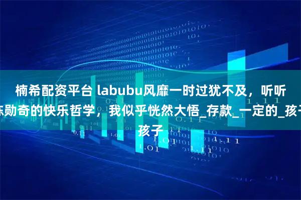 楠希配资平台 labubu风靡一时过犹不及，听听陈勋奇的快乐哲学，我似乎恍然大悟_存款_一定的_孩子