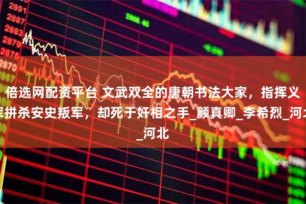 倍选网配资平台 文武双全的唐朝书法大家，指挥义军拼杀安史叛军，却死于奸相之手_颜真卿_李希烈_河北