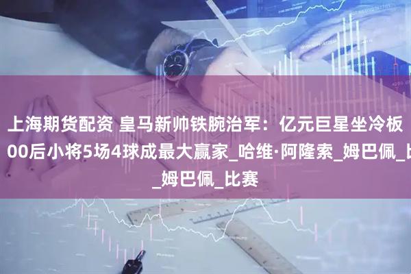 上海期货配资 皇马新帅铁腕治军：亿元巨星坐冷板凳，00后小将5场4球成最大赢家_哈维·阿隆索_姆巴佩_比赛