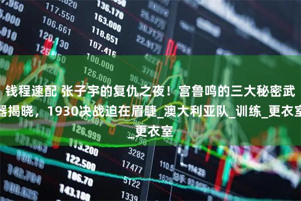 钱程速配 张子宇的复仇之夜！宫鲁鸣的三大秘密武器揭晓，1930决战迫在眉睫_澳大利亚队_训练_更衣室