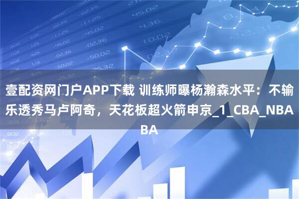 壹配资网门户APP下载 训练师曝杨瀚森水平：不输乐透秀马卢阿奇，天花板超火箭申京_1_CBA_NBA