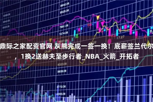 鼎际之家配资官网 灰熊完成一签一换！底薪签兰代尔，1换2送赫夫至步行者_NBA_火箭_开拓者