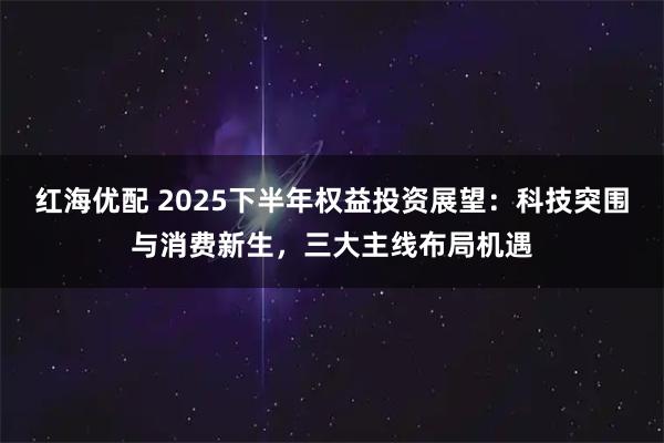 红海优配 2025下半年权益投资展望：科技突围与消费新生，三大主线布局机遇