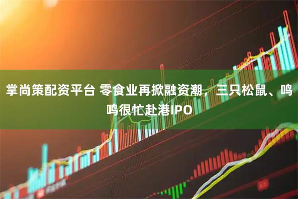 掌尚策配资平台 零食业再掀融资潮，三只松鼠、鸣鸣很忙赴港IPO